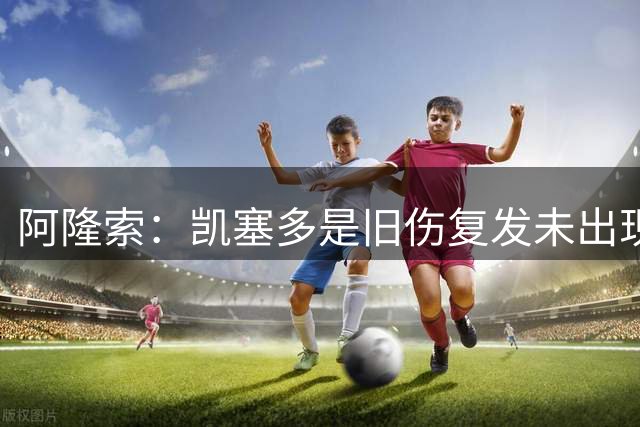 阿隆索：凯塞多是旧伤复发未出现新伤 恩佐离队？一切皆有可能